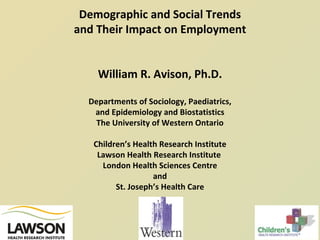Demographic and Social Trends and Their Impact on Employment William R. Avison, Ph.D. Departments of Sociology, Paediatrics, and Epidemiology and Biostatistics The University of Western Ontario Children’s Health Research Institute Lawson Health Research Institute  London Health Sciences Centre and St. Joseph’s Health Care 