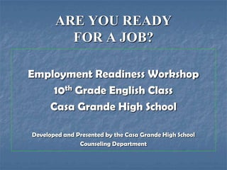ARE YOU READY
         FOR A JOB?

Employment Readiness Workshop
    10th Grade English Class
   Casa Grande High School

Developed and Presented by the Casa Grande High School
               Counseling Department
 