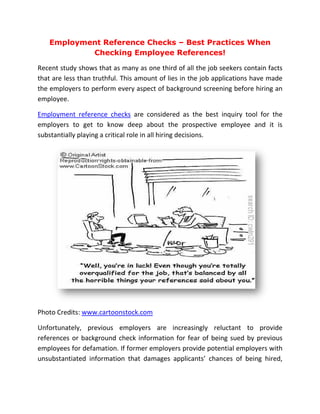 Employment Reference Checks – Best Practices When
           Checking Employee References!

Recent study shows that as many as one third of all the job seekers contain facts
that are less than truthful. This amount of lies in the job applications have made
the employers to perform every aspect of background screening before hiring an
employee.

Employment reference checks are considered as the best inquiry tool for the
employers to get to know deep about the prospective employee and it is
                   t
substantially playing a critical role in all hiring decisions.




Photo Credits: www.cartoonstock.com

Unfortunately, previous employers are increasingly reluctant to provide
                                                        reluctant
references or background check information for fear of being sued by previous
employees for defamation. If former employers provide potential employers with
unsubstantiated information that damages applicants’ chances of being hired,
 