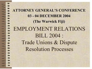ATTORNEY GENERAL’S CONFERENCE
      03 - 04 DECEMBER 2004
         (The Warwick Fiji)

EMPLOYMENT RELATIONS
       BILL 2004 :
  Trade Unions & Dispute
   Resolution Processes
 