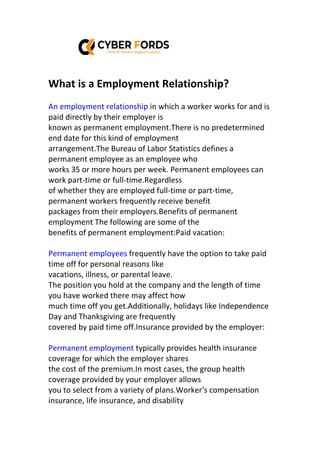 What is a Employment Relationship?
An employment relationship in which a worker works for and is
paid directly by their employer is
known as permanent employment.There is no predetermined
end date for this kind of employment
arrangement.The Bureau of Labor Statistics defines a
permanent employee as an employee who
works 35 or more hours per week. Permanent employees can
work part-time or full-time.Regardless
of whether they are employed full-time or part-time,
permanent workers frequently receive benefit
packages from their employers.Benefits of permanent
employment The following are some of the
benefits of permanent employment:Paid vacation:
Permanent employees frequently have the option to take paid
time off for personal reasons like
vacations, illness, or parental leave.
The position you hold at the company and the length of time
you have worked there may affect how
much time off you get.Additionally, holidays like Independence
Day and Thanksgiving are frequently
covered by paid time off.Insurance provided by the employer:
Permanent employment typically provides health insurance
coverage for which the employer shares
the cost of the premium.In most cases, the group health
coverage provided by your employer allows
you to select from a variety of plans.Worker's compensation
insurance, life insurance, and disability
 