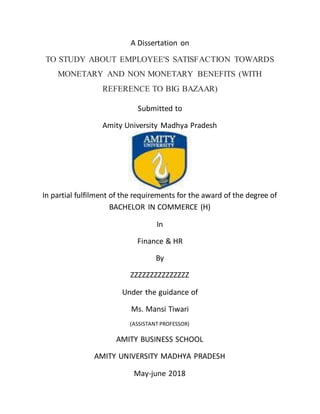 A Dissertation on
TO STUDY ABOUT EMPLOYEE'S SATISFACTION TOWARDS
MONETARY AND NON MONETARY BENEFITS (WITH
REFERENCE TO BIG BAZAAR)
Submitted to
Amity University Madhya Pradesh
In partial fulfilment of the requirements for the award of the degree of
BACHELOR IN COMMERCE (H)
In
Finance & HR
By
ZZZZZZZZZZZZZZZ
Under the guidance of
Ms. Mansi Tiwari
(ASSISTANT PROFESSOR)
AMITY BUSINESS SCHOOL
AMITY UNIVERSITY MADHYA PRADESH
May-june 2018
 