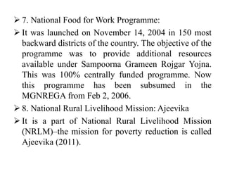  7. National Food for Work Programme:
 It was launched on November 14, 2004 in 150 most
backward districts of the country. The objective of the
programme was to provide additional resources
available under Sampoorna Grameen Rojgar Yojna.
This was 100% centrally funded programme. Now
this programme has been subsumed in the
MGNREGA from Feb 2, 2006.
 8. National Rural Livelihood Mission: Ajeevika
 It is a part of National Rural Livelihood Mission
(NRLM)–the mission for poverty reduction is called
Ajeevika (2011).
 