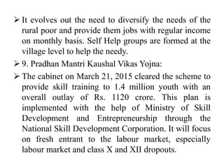  It evolves out the need to diversify the needs of the
rural poor and provide them jobs with regular income
on monthly basis. Self Help groups are formed at the
village level to help the needy.
 9. Pradhan Mantri Kaushal Vikas Yojna:
 The cabinet on March 21, 2015 cleared the scheme to
provide skill training to 1.4 million youth with an
overall outlay of Rs. 1120 crore. This plan is
implemented with the help of Ministry of Skill
Development and Entrepreneurship through the
National Skill Development Corporation. It will focus
on fresh entrant to the labour market, especially
labour market and class X and XII dropouts.
 