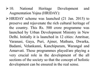 10. National Heritage Development and
Augmentation Yojna (HRIDAY):
HRIDAY scheme was launched (21 Jan. 2015) to
preserve and rejuvenate the rich cultural heritage of
the country. This Rs. 500 crore programme was
launched by Urban Development Ministry in New
Delhi. Initially it is launched in 12 cities: Amritsar,
Varanasi, Gaya, Puri, Ajmer, Mathura, Dwarka,
Badami, Velankanni, Kanchipuram, Warangal and
Amarvati. These programmes played/are playing a
very crucial role in the development of the all
sections of the society so that the concept of holistic
development can be ensured in the real sense.
 