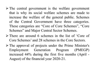  The central government is the welfare government
that is why its social welfare schemes are made to
increase the welfare of the general public. Schemes
of the Central Government have three categories.
These categories are “Core of Core Schemes”, “Core
Schemes” and Major Central Sector Schemes.
 There are around 6 schemes in the list of ‘Core of
Core Schemes’ and 28 schemes in the Core Sectors.
 The approval of projects under the Prime Minister's
Employment Generation Program (PMEGP)
increased 44% during the first five months (April -
August) of the financial year 2020-21.
 