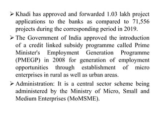  Khadi has approved and forwarded 1.03 lakh project
applications to the banks as compared to 71,556
projects during the corresponding period in 2019.
 The Government of India approved the introduction
of a credit linked subsidy programme called Prime
Minister's Employment Generation Programme
(PMEGP) in 2008 for generation of employment
opportunities through establishment of micro
enterprises in rural as well as urban areas.
 Administration: It is a central sector scheme being
administered by the Ministry of Micro, Small and
Medium Enterprises (MoMSME).
 