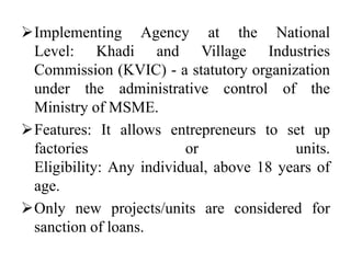 Implementing Agency at the National
Level: Khadi and Village Industries
Commission (KVIC) - a statutory organization
under the administrative control of the
Ministry of MSME.
Features: It allows entrepreneurs to set up
factories or units.
Eligibility: Any individual, above 18 years of
age.
Only new projects/units are considered for
sanction of loans.
 