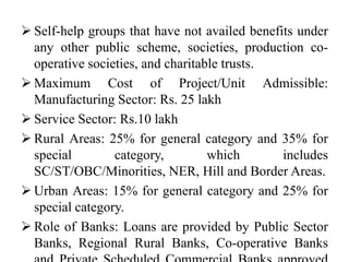  Self-help groups that have not availed benefits under
any other public scheme, societies, production co-
operative societies, and charitable trusts.
 Maximum Cost of Project/Unit Admissible:
Manufacturing Sector: Rs. 25 lakh
 Service Sector: Rs.10 lakh
 Rural Areas: 25% for general category and 35% for
special category, which includes
SC/ST/OBC/Minorities, NER, Hill and Border Areas.
 Urban Areas: 15% for general category and 25% for
special category.
 Role of Banks: Loans are provided by Public Sector
Banks, Regional Rural Banks, Co-operative Banks
 