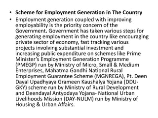 • Scheme for Employment Generation in The Country
• Employment generation coupled with improving
employability is the priority concern of the
Government. Government has taken various steps for
generating employment in the country like encouraging
private sector of economy, fast tracking various
projects involving substantial investment and
increasing public expenditure on schemes like Prime
Minister’s Employment Generation Programme
(PMEGP) run by Ministry of Micro, Small & Medium
Enterprises, Mahatma Gandhi National Rural
Employment Guarantee Scheme (MGNREGA), Pt. Deen
Dayal Upadhyaya Grameen Kaushalya Yojana (DDU-
GKY) scheme run by Ministry of Rural Development
and Deendayal Antyodaya Yojana- National Urban
Livelihoods Mission (DAY-NULM) run by Ministry of
Housing & Urban Affairs.
 