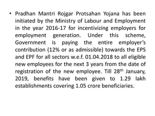 • Pradhan Mantri Rojgar Protsahan Yojana has been
initiated by the Ministry of Labour and Employment
in the year 2016-17 for incentivizing employers for
employment generation. Under this scheme,
Government is paying the entire employer’s
contribution (12% or as admissible) towards the EPS
and EPF for all sectors w.e.f. 01.04.2018 to all eligible
new employees for the next 3 years from the date of
registration of the new employee. Till 28th January,
2019, benefits have been given to 1.29 lakh
establishments covering 1.05 crore beneficiaries.
 