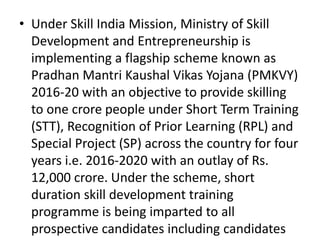 • Under Skill India Mission, Ministry of Skill
Development and Entrepreneurship is
implementing a flagship scheme known as
Pradhan Mantri Kaushal Vikas Yojana (PMKVY)
2016-20 with an objective to provide skilling
to one crore people under Short Term Training
(STT), Recognition of Prior Learning (RPL) and
Special Project (SP) across the country for four
years i.e. 2016-2020 with an outlay of Rs.
12,000 crore. Under the scheme, short
duration skill development training
programme is being imparted to all
prospective candidates including candidates
 