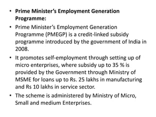 • Prime Minister’s Employment Generation
Programme:
• Prime Minister’s Employment Generation
Programme (PMEGP) is a credit-linked subsidy
programme introduced by the government of India in
2008.
• It promotes self-employment through setting up of
micro enterprises, where subsidy up to 35 % is
provided by the Government through Ministry of
MSME for loans up to Rs. 25 lakhs in manufacturing
and Rs 10 lakhs in service sector.
• The scheme is administered by Ministry of Micro,
Small and medium Enterprises.
 