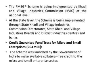 • The PMEGP Scheme is being implemented by Khadi
and Village Industries Commission (KVIC) at the
national level.
• At the State level, the Scheme is being implemented
through State Khadi and Village Industries
Commission Directorates, State Khadi and Village
Industries Boards and District Industries Centres and
banks.
• Credit Guarantee Fund Trust for Micro and Small
Enterprises (CGTMSE):
• The scheme was launched by the Government of
India to make available collateral-free credit to the
micro and small enterprise sector.
 