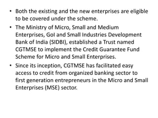 • Both the existing and the new enterprises are eligible
to be covered under the scheme.
• The Ministry of Micro, Small and Medium
Enterprises, GoI and Small Industries Development
Bank of India (SIDBI), established a Trust named
CGTMSE to implement the Credit Guarantee Fund
Scheme for Micro and Small Enterprises.
• Since its inception, CGTMSE has facilitated easy
access to credit from organized banking sector to
first generation entrepreneurs in the Micro and Small
Enterprises (MSE) sector.
 