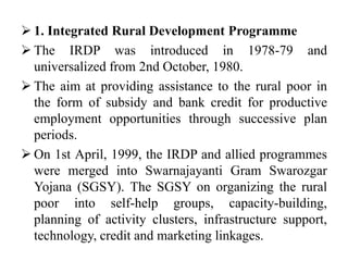  1. Integrated Rural Development Programme
 The IRDP was introduced in 1978-79 and
universalized from 2nd October, 1980.
 The aim at providing assistance to the rural poor in
the form of subsidy and bank credit for productive
employment opportunities through successive plan
periods.
 On 1st April, 1999, the IRDP and allied programmes
were merged into Swarnajayanti Gram Swarozgar
Yojana (SGSY). The SGSY on organizing the rural
poor into self-help groups, capacity-building,
planning of activity clusters, infrastructure support,
technology, credit and marketing linkages.
 