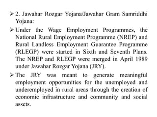  2. Jawahar Rozgar Yojana/Jawahar Gram Samriddhi
Yojana:
 Under the Wage Employment Programmes, the
National Rural Employment Programme (NREP) and
Rural Landless Employment Guarantee Programme
(RLEGP) were started in Sixth and Seventh Plans.
The NREP and RLEGP were merged in April 1989
under Jawahar Rozgar Yojana (JRY).
 The JRY was meant to generate meaningful
employment opportunities for the unemployed and
underemployed in rural areas through the creation of
economic infrastructure and community and social
assets.
 