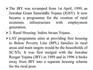 The JRY was revamped from 1st April, 1999, as
Jawahar Gram Samriddhi Yojana (JGSY). It now
became a programme for the creation of rural
economic infrastructure with employment
generation.
3. Rural Housing Indira Awaas Yojana:
LAY programme aims at providing free housing
to Below Poverty Line (BPL) families in rural
areas and main targets would be the households of
SC/STs. It was first merged with the Jawahar
Rozgar Yojana (JRY) in 1989 and in 1996 it broke
away from JRY into a separate housing scheme
for the rural poor.
 