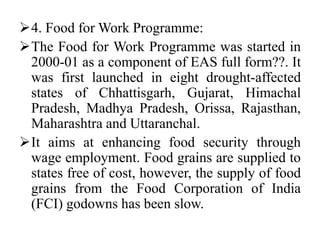 4. Food for Work Programme:
The Food for Work Programme was started in
2000-01 as a component of EAS full form??. It
was first launched in eight drought-affected
states of Chhattisgarh, Gujarat, Himachal
Pradesh, Madhya Pradesh, Orissa, Rajasthan,
Maharashtra and Uttaranchal.
It aims at enhancing food security through
wage employment. Food grains are supplied to
states free of cost, however, the supply of food
grains from the Food Corporation of India
(FCI) godowns has been slow.
 
