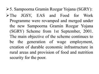 5. Sampoorna Gramin Rozgar Yojana (SGRY):
The JGSY, EAS and Food for Work
Programme were revamped and merged under
the new Sampoorna Gramin Rozgar Yojana
(SGRY) Scheme from 1st September, 2001.
The main objective of the scheme continues to
be the generation of wage employment,
creation of durable economic infrastructure in
rural areas and provision of food and nutrition
security for the poor.
 