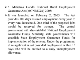  6. Mahatma Gandhi National Rural Employment
Guarantee Act (MGNREGA) 2005:
 It was launched on February 2, 2005. The Act
provides 100 days assured employment every year to
every rural household. One-third of the proposed jobs
would be reserved for women. The central
government will also establish National Employment
Guarantee Funds. Similarly, state governments will
establish State Employment Guarantee Funds for
implementation of the scheme. Under the programme,
if an applicant is not provided employment within 15
days s/he will be entitled to a daily unemployment
allowance.
 