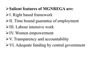 Salient features of MGNREGA are:
I. Right based framework
II. Time bound guarantee of employment
III. Labour intensive work
IV. Women empowerment
V. Transparency and accountability
VI. Adequate funding by central government
 