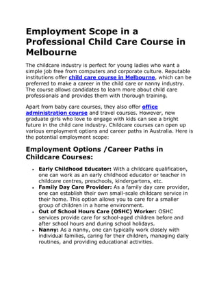 Employment Scope in a
Professional Child Care Course in
Melbourne
The childcare industry is perfect for young ladies who want a
simple job free from computers and corporate culture. Reputable
institutions offer child care course in Melbourne, which can be
preferred to make a career in the child care or nanny industry.
The course allows candidates to learn more about child care
professionals and provides them with thorough training.
Apart from baby care courses, they also offer office
administration course and travel courses. However, new
graduate girls who love to engage with kids can see a bright
future in the child care industry. Childcare courses can open up
various employment options and career paths in Australia. Here is
the potential employment scope:
Employment Options /Career Paths in
Childcare Courses:
 Early Childhood Educator: With a childcare qualification,
one can work as an early childhood educator or teacher in
childcare centres, preschools, kindergartens, etc.
 Family Day Care Provider: As a family day care provider,
one can establish their own small-scale childcare service in
their home. This option allows you to care for a smaller
group of children in a home environment.
 Out of School Hours Care (OSHC) Worker: OSHC
services provide care for school-aged children before and
after school hours and during school holidays.
 Nanny: As a nanny, one can typically work closely with
individual families, caring for their children, managing daily
routines, and providing educational activities.
 