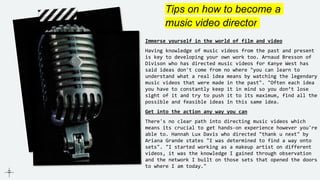 Tips on how to become a
music video director
Immerse yourself in the world of film and video
Having knowledge of music videos from the past and present
is key to developing your own work too. Arnaud Bresson of
Divison who has directed music videos for Kanye West has
said ideas don't come from no where "you can learn to
understand what a real idea means by watching the legendary
music videos that were made in the past". "Often each idea
you have to constantly keep it in mind so you don’t lose
sight of it and try to push it to its maximum, find all the
possible and feasible ideas in this same idea.
Get into the action any way you can
There's no clear path into directing music videos which
means its crucial to get hands-on experience however you're
able to. Hannah Lux Davis who directed "thank u next" by
Ariana Grande states "I was determined to find a way onto
sets". "I started working as a makeup artist on different
videos, it was the knowledge I gained through observation
and the network I built on those sets that opened the doors
to where I am today."
 
