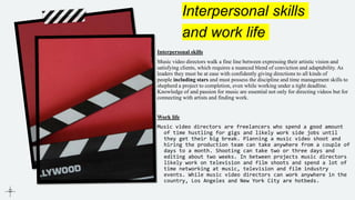 Interpersonal skills
and work life
Interpersonal skills
Music video directors walk a fine line between expressing their artistic vision and
satisfying clients, which requires a nuanced blend of conviction and adaptability. As
leaders they must be at ease with confidently giving directions to all kinds of
people including stars and must possess the discipline and time management skills to
shepherd a project to completion, even while working under a tight deadline.
Knowledge of and passion for music are essential not only for directing videos but for
connecting with artists and finding work.
Work life
Music video directors are freelancers who spend a good amount
of time hustling for gigs and likely work side jobs until
they get their big break. Planning a music video shoot and
hiring the production team can take anywhere from a couple of
days to a month. Shooting can take two or three days and
editing about two weeks. In between projects music directors
likely work on television and film shoots and spend a lot of
time networking at music, television and film industry
events. While music video directors can work anywhere in the
country, Los Angeles and New York City are hotbeds.
 