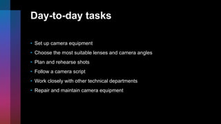 Day-to-day tasks
• Set up camera equipment
• Choose the most suitable lenses and camera angles
• Plan and rehearse shots
• Follow a camera script
• Work closely with other technical departments
• Repair and maintain camera equipment
 