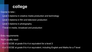 college
Course to take :
• Level 3 diploma in creative media production and technology
• Level 3 diploma in film and television production
• Level 3 diploma in photography
• T level in media, broadcast and production
Entry requirements
You'll usually need :
• 4 or 5 GCSE at grade 9 to 4 or equivalent for a level 3
• 4 or 5 GCSE at grade 9 to 4 or equivalent, including English and Maths for a T level
 