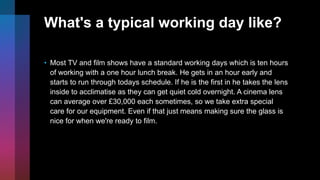 What's a typical working day like?
• Most TV and film shows have a standard working days which is ten hours
of working with a one hour lunch break. He gets in an hour early and
starts to run through todays schedule. If he is the first in he takes the lens
inside to acclimatise as they can get quiet cold overnight. A cinema lens
can average over £30,000 each sometimes, so we take extra special
care for our equipment. Even if that just means making sure the glass is
nice for when we're ready to film.
 