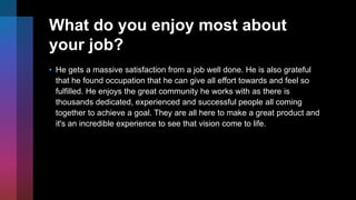 What do you enjoy most about
your job?
• He gets a massive satisfaction from a job well done. He is also grateful
that he found occupation that he can give all effort towards and feel so
fulfilled. He enjoys the great community he works with as there is
thousands dedicated, experienced and successful people all coming
together to achieve a goal. They are all here to make a great product and
it's an incredible experience to see that vision come to life.
 