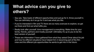 What advice can you give to
others?
• Say yes. Take loads of different opportunities and just go for it, throw yourself in.
You can definitely do it so go for it and see what you like.
• If you're interested in film and TV there are so many avenues to explore, so get
out there and find out what fulfils you.
• Really look after yourself, time management is everything. Make time for your
family, friends, partners and mostly yourself. Ultimately it's up to you to be the
best version of yourself.
• These are information I have gathered from what they asked Omar about his job
and how he different situations have helped him in becoming part of the film
crew and the different job opportunities he wants to get into in the future.
 