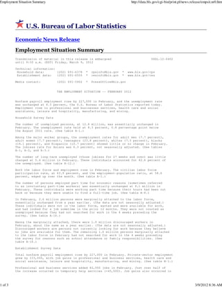 Employment Situation Summary                                                   http://data.bls.gov/cgi-bin/print.pl/news.release/empsit.nr0.htm




               U.S. Bureau of Labor Statistics

         Economic News Release
         Employment Situation Summary
         Transmission of material in this release is embargoed                               USDL-12-0402
         until 8:30 a.m. (EST) Friday, March 9, 2012

         Technical information:
          Household data:       (202) 691-6378    *    cpsinfo@bls.gov   *   www.bls.gov/cps
          Establishment data:   (202) 691-6555    *    cesinfo@bls.gov   *   www.bls.gov/ces

         Media contact:          (202) 691-5902   *    PressOffice@bls.gov


                                 THE EMPLOYMENT SITUATION -- FEBRUARY 2012


         Nonfarm payroll employment rose by 227,000 in February, and the unemployment rate
         was unchanged at 8.3 percent, the U.S. Bureau of Labor Statistics reported today.
         Employment rose in professional and businesses services, health care and social
         assistance, leisure and hospitality, manufacturing, and mining.

         Household Survey Data

         The number of unemployed persons, at 12.8 million, was essentially unchanged in
         February. The unemployment rate held at 8.3 percent, 0.8 percentage point below
         the August 2011 rate. (See table A-1.)

         Among the major worker groups, the unemployment rates for adult men (7.7 percent),
         adult women (7.7 percent), teenagers (23.8 percent), whites (7.3 percent), blacks
         (14.1 percent), and Hispanics (10.7 percent) showed little or no change in February.
         The jobless rate for Asians was 6.3 percent, not seasonally adjusted. (See tables
         A-1, A-2, and A-3.)

         The number of long-term unemployed (those jobless for 27 weeks and over) was little
         changed at 5.4 million in February. These individuals accounted for 42.6 percent of
         the unemployed. (See table A-12.)

         Both the labor force and employment rose in February. The civilian labor force
         participation rate, at 63.9 percent, and the employment-population ratio, at 58.6
         percent, edged up over the month. (See table A-1.)

         The number of persons employed part time     for economic reasons (sometimes referred
         to as involuntary part-time workers) was     essentially unchanged at 8.1 million in
         February. These individuals were working     part time because their hours had been cut
         back or because they were unable to find     a full-time job. (See table A-8.)

         In February, 2.6 million persons were marginally attached to the labor force,
         essentially unchanged from a year earlier. (The data are not seasonally adjusted.)
         These individuals were not in the labor force, wanted and were available for work,
         and had looked for a job sometime in the prior 12 months. They were not counted as
         unemployed because they had not searched for work in the 4 weeks preceding the
         survey. (See table A-16.)

         Among the marginally attached, there were 1.0 million discouraged workers in
         February, about the same as a year earlier. (The data are not seasonally adjusted.)
         Discouraged workers are persons not currently looking for work because they believe
         no jobs are available for them. The remaining 1.6 million persons marginally attached
         to the labor force in February had not searched for work in the 4 weeks preceding
         the survey for reasons such as school attendance or family responsibilities. (See
         table A-16.)

         Establishment Survey Data

         Total nonfarm payroll employment rose by 227,000 in February. Private-sector employment
         grew by 233,000, with job gains in professional and business services, health care and
         social assistance, leisure and hospitality, manufacturing, and mining. (See table B-1.)

         Professional and business services added 82,000 jobs in February. Just over half of
         the increase occurred in temporary help services (+45,000). Job gains also occurred in



1 of 3                                                                                                                     3/9/2012 8:36 AM
 