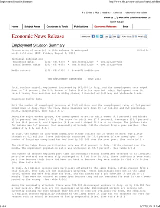 A to Z Index | FAQs | About BLS | Contact Us Subscribe to E-mail Updates
Follow Us | What's New | Release Calendar | Site Map
Search BLS.gov
Economic News Release FONT SIZE: PRINT:CPSCESSHARE ON:
Employment Situation Summary
Transmission of material in this release is embargoed USDL-13-1527
until 8:30 a.m. (EDT) Friday, August 2, 2013
Technical information:
Household data: (202) 691-6378 * cpsinfo@bls.gov * www.bls.gov/cps
Establishment data: (202) 691-6555 * cesinfo@bls.gov * www.bls.gov/ces
Media contact: (202) 691-5902 * PressOffice@bls.gov
THE EMPLOYMENT SITUATION -- JULY 2013
Total nonfarm payroll employment increased by 162,000 in July, and the unemployment rate edged
down to 7.4 percent, the U.S. Bureau of Labor Statistics reported today. Employment rose in
retail trade, food services and drinking places, financial activities, and wholesale trade.
Household Survey Data
Both the number of unemployed persons, at 11.5 million, and the unemployment rate, at 7.4 percent,
edged down in July. Over the year, these measures were down by 1.2 million and 0.8 percentage
point, respectively. (See table A-1.)
Among the major worker groups, the unemployment rates for adult women (6.5 percent) and blacks
(12.6 percent) declined in July. The rates for adult men (7.0 percent), teenagers (23.7 percent),
whites (6.6 percent), and Hispanics (9.4 percent) showed little or no change. The jobless rate
for Asians was 5.7 percent (not seasonally adjusted), little changed from a year earlier. (See
tables A-1, A-2, and A-3.)
In July, the number of long-term unemployed (those jobless for 27 weeks or more) was little
changed at 4.2 million. These individuals accounted for 37.0 percent of the unemployed. The
number of long-term unemployed has declined by 921,000 over the past year. (See table A-12.)
The civilian labor force participation rate was 63.4 percent in July, little changed over the
month. The employment-population ratio was unchanged at 58.7 percent. (See table A-1.)
The number of persons employed part time for economic reasons (sometimes referred to as involuntary
part-time workers) was essentially unchanged at 8.2 million in July. These individuals were working
part time because their hours had been cut back or because they were unable to find a full-time
job. (See table A-8.)
In July, 2.4 million persons were marginally attached to the labor force, little changed from a
year earlier. (The data are not seasonally adjusted.) These individuals were not in the labor
force, wanted and were available for work, and had looked for a job sometime in the prior 12
months. They were not counted as unemployed because they had not searched for work in the 4 weeks
preceding the survey. (See table A-16.)
Among the marginally attached, there were 988,000 discouraged workers in July, up by 136,000 from
a year earlier. (The data are not seasonally adjusted.) Discouraged workers are persons not
currently looking for work because they believe no jobs are available for them. The remaining
1.4 million persons marginally attached to the labor force in July had not searched for work for
reasons such as school attendance or family responsibilities. (See table A-16.)
Home Subject Areas Databases & Tools Publications Economic Releases Beta
Employment Situation Summary http://www.bls.gov/news.release/empsit.nr0.htm
1 of 4 8/2/2013 9:13 AM
 