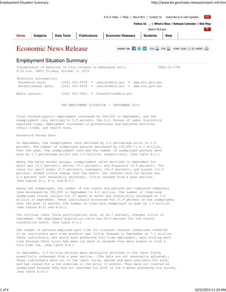 A to Z Index | FAQs | About BLS | Contact Us Subscribe to E-mail Updates 
Follow Us | What's New | Release Calendar | Site Map 
Search BLS.gov 
Home Subjects Data Tools Publications Economic Releases Students Beta 
Economic News Release SHARE ON: CES CPS FONT SIZE: PRINT: 
Employment Situation Summary 
Transmission of material in this release is embargoed until USDL-14-1796 
8:30 a.m. (EDT) Friday, October 3, 2014 
Technical information: 
Household data: (202) 691-6378 • cpsinfo@bls.gov • www.bls.gov/cps 
Establishment data: (202) 691-6555 • cesinfo@bls.gov • www.bls.gov/ces 
Media contact: (202) 691-5902 • PressOffice@bls.gov 
THE EMPLOYMENT SITUATION -- SEPTEMBER 2014 
Total nonfarm payroll employment increased by 248,000 in September, and the 
unemployment rate declined to 5.9 percent, the U.S. Bureau of Labor Statistics 
reported today. Employment increased in professional and business services, 
retail trade, and health care. 
Household Survey Data 
In September, the unemployment rate declined by 0.2 percentage point to 5.9 
percent. The number of unemployed persons decreased by 329,000 to 9.3 million. 
Over the year, the unemployment rate and the number of unemployed persons were 
down by 1.3 percentage points and 1.9 million, respectively. (See table A-1.) 
Among the major worker groups, unemployment rates declined in September for 
adult men (5.3 percent), whites (5.1 percent), and Hispanics (6.9 percent). The 
rates for adult women (5.5 percent), teenagers (20.0 percent), and blacks (11.0 
percent) showed little change over the month. The jobless rate for Asians was 
4.3 percent (not seasonally adjusted), little changed from a year earlier. 
(See tables A-1, A-2, and A-3.) 
Among the unemployed, the number of job losers and persons who completed temporary 
jobs decreased by 306,000 in September to 4.5 million. The number of long-term 
unemployed (those jobless for 27 weeks or more) was essentially unchanged at 3.0 
million in September. These individuals accounted for 31.9 percent of the unemployed. 
Over the past 12 months, the number of long-term unemployed is down by 1.2 million. 
(See tables A-11 and A-12.) 
The civilian labor force participation rate, at 62.7 percent, changed little in 
September. The employment-population ratio was 59.0 percent for the fourth 
consecutive month. (See table A-1.) 
The number of persons employed part time for economic reasons (sometimes referred 
to as involuntary part-time workers) was little changed in September at 7.1 million. 
These individuals, who would have preferred full-time employment, were working part 
time because their hours had been cut back or because they were unable to find a 
full-time job. (See table A-8.) 
In September, 2.2 million persons were marginally attached to the labor force, 
essentially unchanged from a year earlier. (The data are not seasonally adjusted.) 
These individuals were not in the labor force, wanted and were available for work, 
and had looked for a job sometime in the prior 12 months. They were not counted as 
unemployed because they had not searched for work in the 4 weeks preceding the survey. 
(See table A-16.) 


  
 
! 
 