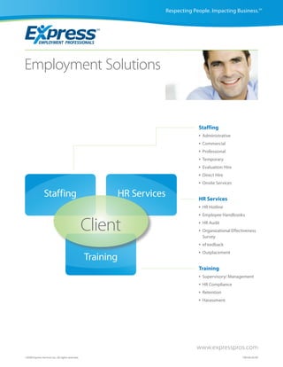 Respecting People. Impacting Business.SM




Employment Solutions


                                                                                     Staffing
                                                                                     •   Administrative
                                                                                     •   Commercial
                                                                                     •   Professional
                                                                                     •   Temporary
                                                                                     •   Evaluation Hire
                                                                                     •   Direct Hire
                                                                                     •   Onsite Services

                 Staffing                                 HR Services                HR Services
                                                                                     •   HR Hotline
                                                                                     •   Employee Handbooks


                                                   Client                            •
                                                                                     •
                                                                                         HR Audit
                                                                                         Organizational Effectiveness
                                                                                         Survey
                                                                                     •   eFeedback
                                                                                     •   Outplacement
                                                   Training
                                                                                     Training
                                                                                     •   Supervisory/ Management
                                                                                     •   HR Compliance
                                                                                     •   Retention
                                                                                     •   Harassment




                                                                                    www.expresspros.com
©2009 Express Services Inc. All rights reserved.                                                              CM160 05/09
 