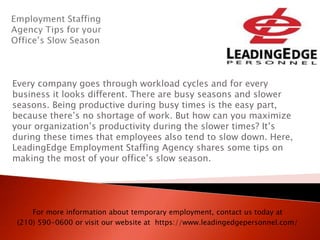 Every company goes through workload cycles and for every
business it looks different. There are busy seasons and slower
seasons. Being productive during busy times is the easy part,
because there’s no shortage of work. But how can you maximize
your organization’s productivity during the slower times? It’s
during these times that employees also tend to slow down. Here,
LeadingEdge Employment Staffing Agency shares some tips on
making the most of your office’s slow season.
For more information about temporary employment, contact us today at
(210) 590-0600 or visit our website at https://www.leadingedgepersonnel.com/
 