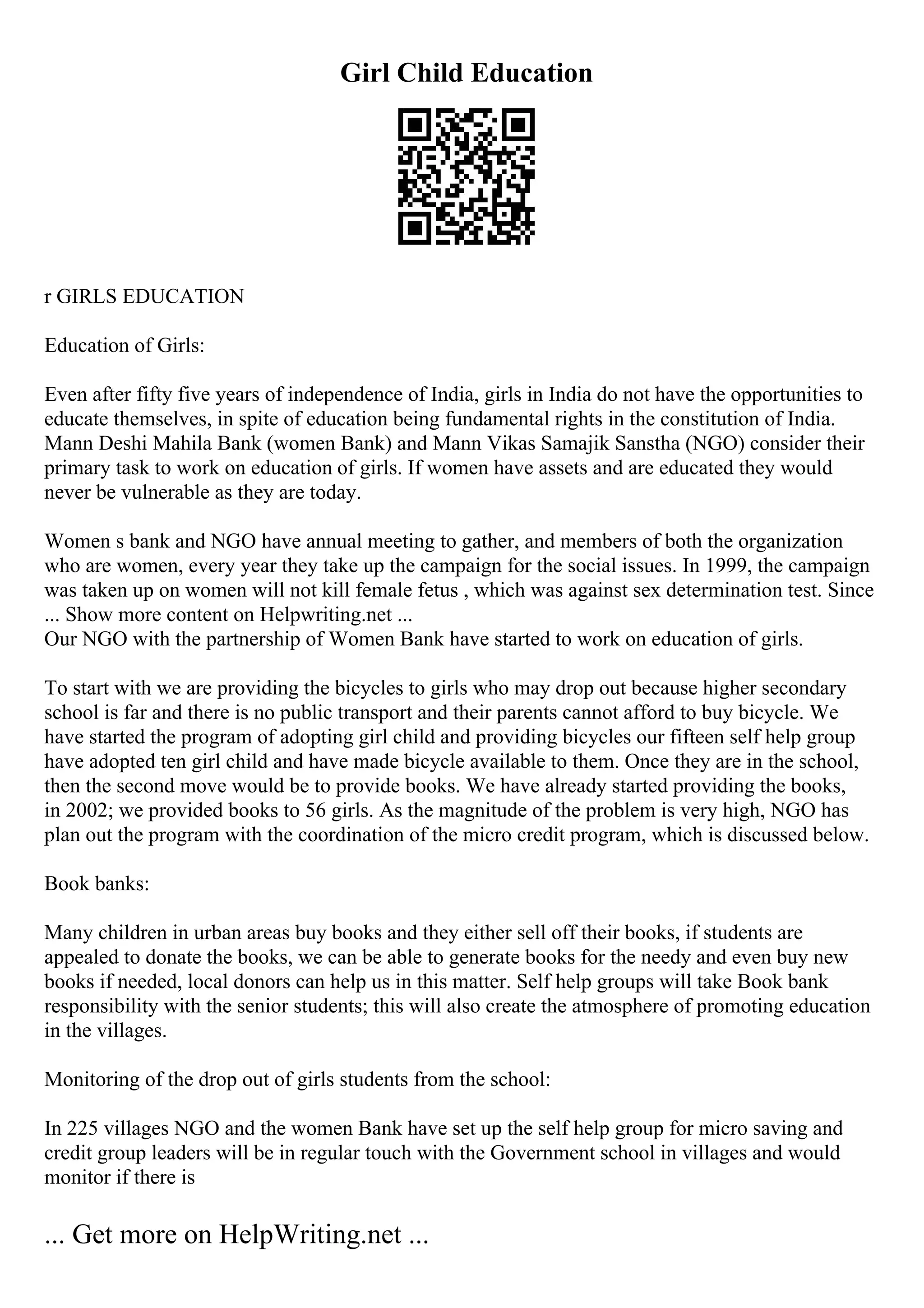 Girl Child Education
r GIRLS EDUCATION
Education of Girls:
Even after fifty five years of independence of India, girls in India do not have the opportunities to
educate themselves, in spite of education being fundamental rights in the constitution of India.
Mann Deshi Mahila Bank (women Bank) and Mann Vikas Samajik Sanstha (NGO) consider their
primary task to work on education of girls. If women have assets and are educated they would
never be vulnerable as they are today.
Women s bank and NGO have annual meeting to gather, and members of both the organization
who are women, every year they take up the campaign for the social issues. In 1999, the campaign
was taken up on women will not kill female fetus , which was against sex determination test. Since
... Show more content on Helpwriting.net ...
Our NGO with the partnership of Women Bank have started to work on education of girls.
To start with we are providing the bicycles to girls who may drop out because higher secondary
school is far and there is no public transport and their parents cannot afford to buy bicycle. We
have started the program of adopting girl child and providing bicycles our fifteen self help group
have adopted ten girl child and have made bicycle available to them. Once they are in the school,
then the second move would be to provide books. We have already started providing the books,
in 2002; we provided books to 56 girls. As the magnitude of the problem is very high, NGO has
plan out the program with the coordination of the micro credit program, which is discussed below.
Book banks:
Many children in urban areas buy books and they either sell off their books, if students are
appealed to donate the books, we can be able to generate books for the needy and even buy new
books if needed, local donors can help us in this matter. Self help groups will take Book bank
responsibility with the senior students; this will also create the atmosphere of promoting education
in the villages.
Monitoring of the drop out of girls students from the school:
In 225 villages NGO and the women Bank have set up the self help group for micro saving and
credit group leaders will be in regular touch with the Government school in villages and would
monitor if there is
... Get more on HelpWriting.net ...
 
