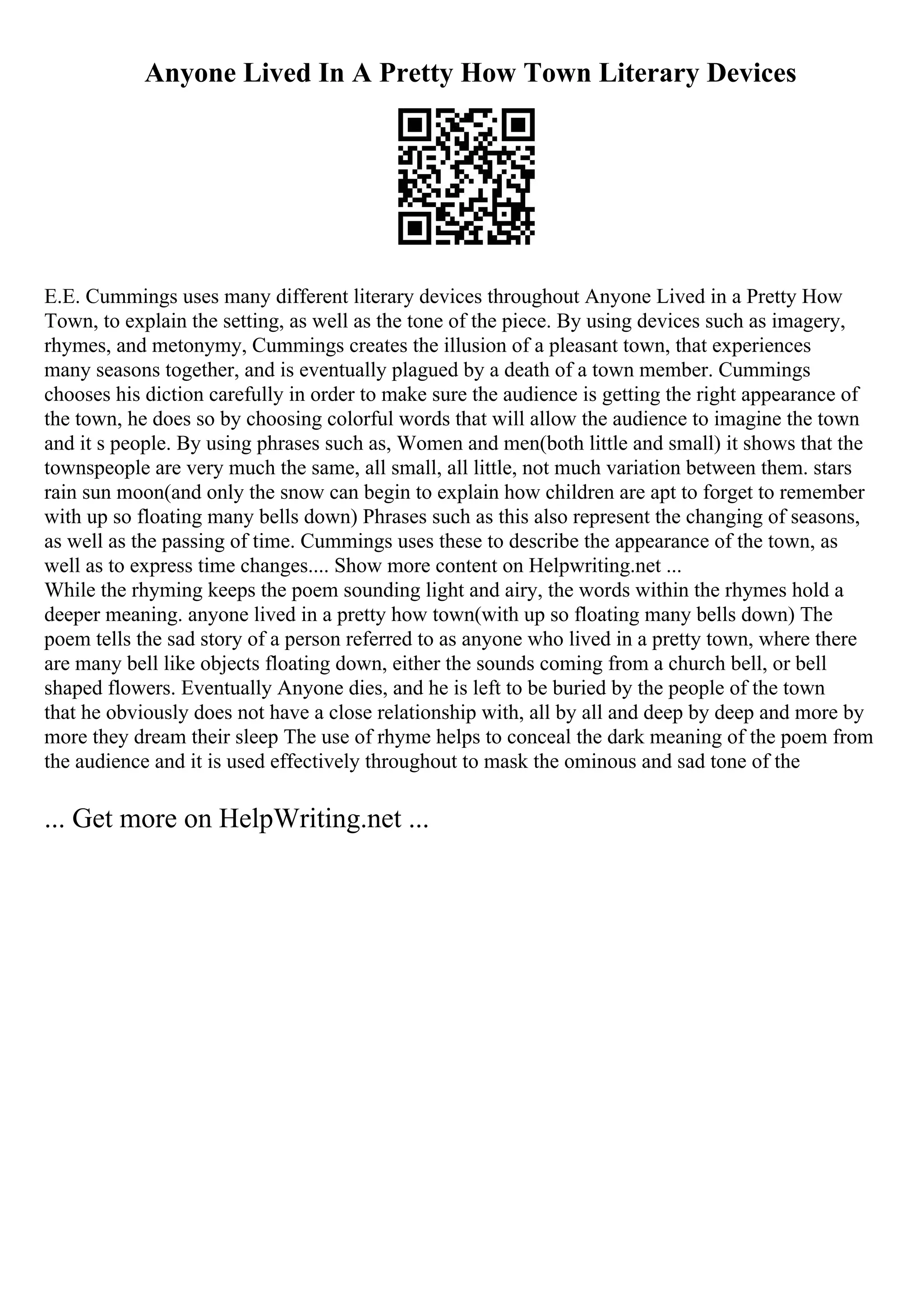 Anyone Lived In A Pretty How Town Literary Devices
E.E. Cummings uses many different literary devices throughout Anyone Lived in a Pretty How
Town, to explain the setting, as well as the tone of the piece. By using devices such as imagery,
rhymes, and metonymy, Cummings creates the illusion of a pleasant town, that experiences
many seasons together, and is eventually plagued by a death of a town member. Cummings
chooses his diction carefully in order to make sure the audience is getting the right appearance of
the town, he does so by choosing colorful words that will allow the audience to imagine the town
and it s people. By using phrases such as, Women and men(both little and small) it shows that the
townspeople are very much the same, all small, all little, not much variation between them. stars
rain sun moon(and only the snow can begin to explain how children are apt to forget to remember
with up so floating many bells down) Phrases such as this also represent the changing of seasons,
as well as the passing of time. Cummings uses these to describe the appearance of the town, as
well as to express time changes.... Show more content on Helpwriting.net ...
While the rhyming keeps the poem sounding light and airy, the words within the rhymes hold a
deeper meaning. anyone lived in a pretty how town(with up so floating many bells down) The
poem tells the sad story of a person referred to as anyone who lived in a pretty town, where there
are many bell like objects floating down, either the sounds coming from a church bell, or bell
shaped flowers. Eventually Anyone dies, and he is left to be buried by the people of the town
that he obviously does not have a close relationship with, all by all and deep by deep and more by
more they dream their sleep The use of rhyme helps to conceal the dark meaning of the poem from
the audience and it is used effectively throughout to mask the ominous and sad tone of the
... Get more on HelpWriting.net ...
 