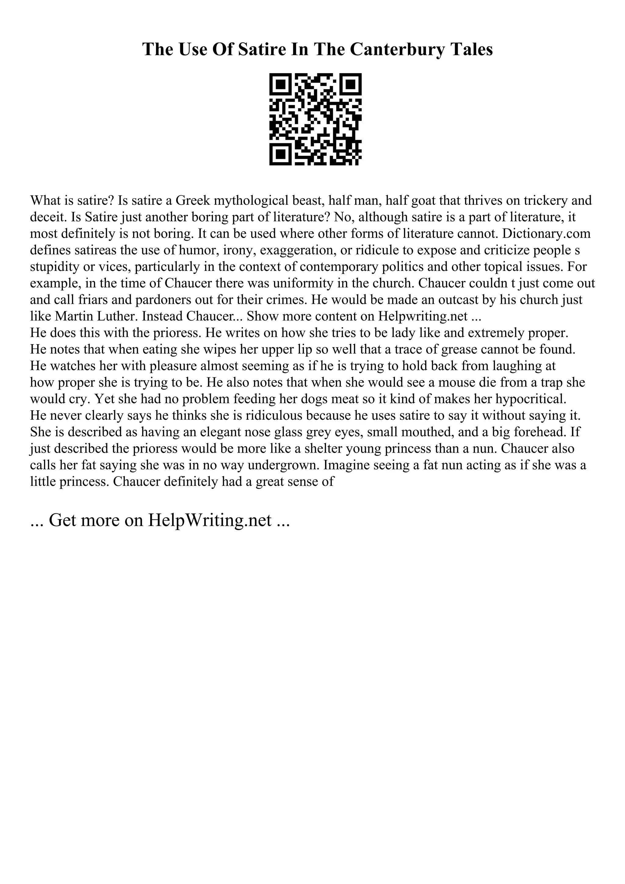 The Use Of Satire In The Canterbury Tales
What is satire? Is satire a Greek mythological beast, half man, half goat that thrives on trickery and
deceit. Is Satire just another boring part of literature? No, although satire is a part of literature, it
most definitely is not boring. It can be used where other forms of literature cannot. Dictionary.com
defines satireas the use of humor, irony, exaggeration, or ridicule to expose and criticize people s
stupidity or vices, particularly in the context of contemporary politics and other topical issues. For
example, in the time of Chaucer there was uniformity in the church. Chaucer couldn t just come out
and call friars and pardoners out for their crimes. He would be made an outcast by his church just
like Martin Luther. Instead Chaucer... Show more content on Helpwriting.net ...
He does this with the prioress. He writes on how she tries to be lady like and extremely proper.
He notes that when eating she wipes her upper lip so well that a trace of grease cannot be found.
He watches her with pleasure almost seeming as if he is trying to hold back from laughing at
how proper she is trying to be. He also notes that when she would see a mouse die from a trap she
would cry. Yet she had no problem feeding her dogs meat so it kind of makes her hypocritical.
He never clearly says he thinks she is ridiculous because he uses satire to say it without saying it.
She is described as having an elegant nose glass grey eyes, small mouthed, and a big forehead. If
just described the prioress would be more like a shelter young princess than a nun. Chaucer also
calls her fat saying she was in no way undergrown. Imagine seeing a fat nun acting as if she was a
little princess. Chaucer definitely had a great sense of
... Get more on HelpWriting.net ...
 