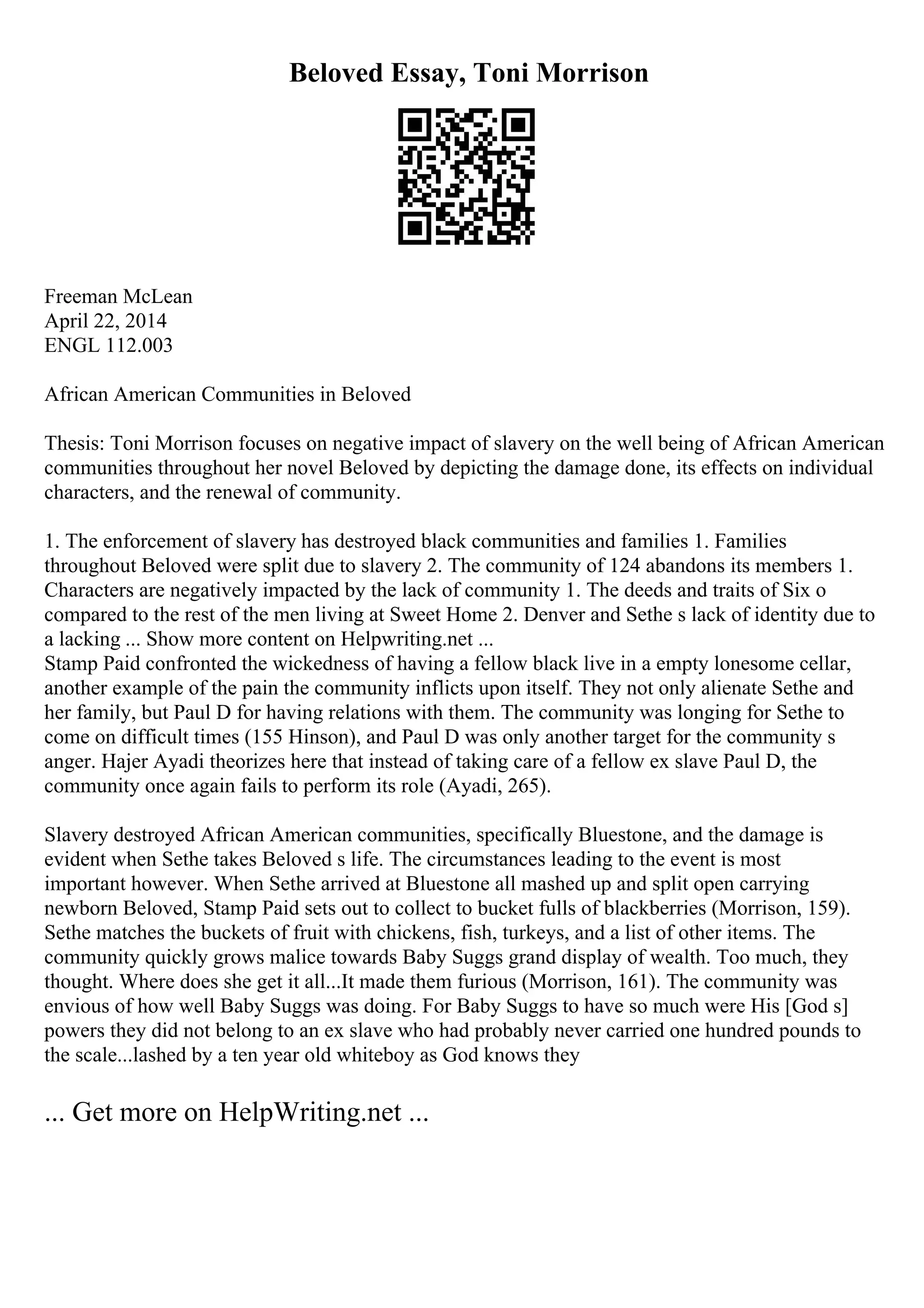 Beloved Essay, Toni Morrison
Freeman McLean
April 22, 2014
ENGL 112.003
African American Communities in Beloved
Thesis: Toni Morrison focuses on negative impact of slavery on the well being of African American
communities throughout her novel Beloved by depicting the damage done, its effects on individual
characters, and the renewal of community.
1. The enforcement of slavery has destroyed black communities and families 1. Families
throughout Beloved were split due to slavery 2. The community of 124 abandons its members 1.
Characters are negatively impacted by the lack of community 1. The deeds and traits of Six o
compared to the rest of the men living at Sweet Home 2. Denver and Sethe s lack of identity due to
a lacking ... Show more content on Helpwriting.net ...
Stamp Paid confronted the wickedness of having a fellow black live in a empty lonesome cellar,
another example of the pain the community inflicts upon itself. They not only alienate Sethe and
her family, but Paul D for having relations with them. The community was longing for Sethe to
come on difficult times (155 Hinson), and Paul D was only another target for the community s
anger. Hajer Ayadi theorizes here that instead of taking care of a fellow ex slave Paul D, the
community once again fails to perform its role (Ayadi, 265).
Slavery destroyed African American communities, specifically Bluestone, and the damage is
evident when Sethe takes Beloved s life. The circumstances leading to the event is most
important however. When Sethe arrived at Bluestone all mashed up and split open carrying
newborn Beloved, Stamp Paid sets out to collect to bucket fulls of blackberries (Morrison, 159).
Sethe matches the buckets of fruit with chickens, fish, turkeys, and a list of other items. The
community quickly grows malice towards Baby Suggs grand display of wealth. Too much, they
thought. Where does she get it all...It made them furious (Morrison, 161). The community was
envious of how well Baby Suggs was doing. For Baby Suggs to have so much were His [God s]
powers they did not belong to an ex slave who had probably never carried one hundred pounds to
the scale...lashed by a ten year old whiteboy as God knows they
... Get more on HelpWriting.net ...
 
