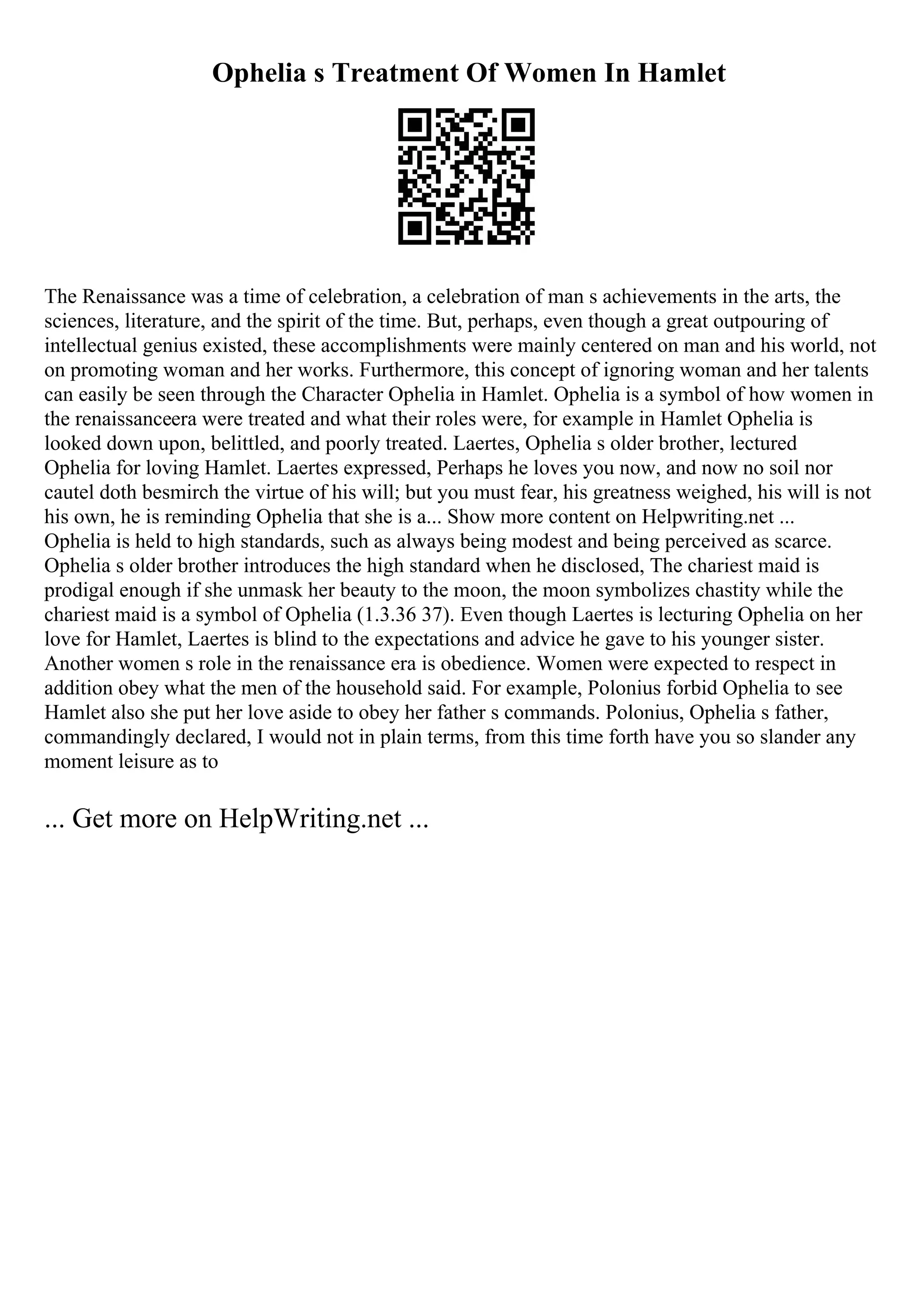Ophelia s Treatment Of Women In Hamlet
The Renaissance was a time of celebration, a celebration of man s achievements in the arts, the
sciences, literature, and the spirit of the time. But, perhaps, even though a great outpouring of
intellectual genius existed, these accomplishments were mainly centered on man and his world, not
on promoting woman and her works. Furthermore, this concept of ignoring woman and her talents
can easily be seen through the Character Ophelia in Hamlet. Ophelia is a symbol of how women in
the renaissanceera were treated and what their roles were, for example in Hamlet Ophelia is
looked down upon, belittled, and poorly treated. Laertes, Ophelia s older brother, lectured
Ophelia for loving Hamlet. Laertes expressed, Perhaps he loves you now, and now no soil nor
cautel doth besmirch the virtue of his will; but you must fear, his greatness weighed, his will is not
his own, he is reminding Ophelia that she is a... Show more content on Helpwriting.net ...
Ophelia is held to high standards, such as always being modest and being perceived as scarce.
Ophelia s older brother introduces the high standard when he disclosed, The chariest maid is
prodigal enough if she unmask her beauty to the moon, the moon symbolizes chastity while the
chariest maid is a symbol of Ophelia (1.3.36 37). Even though Laertes is lecturing Ophelia on her
love for Hamlet, Laertes is blind to the expectations and advice he gave to his younger sister.
Another women s role in the renaissance era is obedience. Women were expected to respect in
addition obey what the men of the household said. For example, Polonius forbid Ophelia to see
Hamlet also she put her love aside to obey her father s commands. Polonius, Ophelia s father,
commandingly declared, I would not in plain terms, from this time forth have you so slander any
moment leisure as to
... Get more on HelpWriting.net ...
 