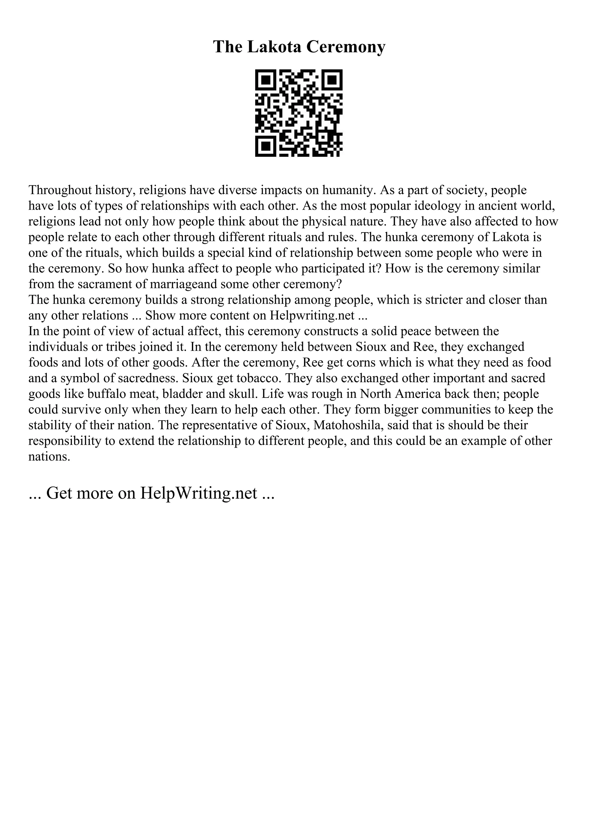The Lakota Ceremony
Throughout history, religions have diverse impacts on humanity. As a part of society, people
have lots of types of relationships with each other. As the most popular ideology in ancient world,
religions lead not only how people think about the physical nature. They have also affected to how
people relate to each other through different rituals and rules. The hunka ceremony of Lakota is
one of the rituals, which builds a special kind of relationship between some people who were in
the ceremony. So how hunka affect to people who participated it? How is the ceremony similar
from the sacrament of marriageand some other ceremony?
The hunka ceremony builds a strong relationship among people, which is stricter and closer than
any other relations ... Show more content on Helpwriting.net ...
In the point of view of actual affect, this ceremony constructs a solid peace between the
individuals or tribes joined it. In the ceremony held between Sioux and Ree, they exchanged
foods and lots of other goods. After the ceremony, Ree get corns which is what they need as food
and a symbol of sacredness. Sioux get tobacco. They also exchanged other important and sacred
goods like buffalo meat, bladder and skull. Life was rough in North America back then; people
could survive only when they learn to help each other. They form bigger communities to keep the
stability of their nation. The representative of Sioux, Matohoshila, said that is should be their
responsibility to extend the relationship to different people, and this could be an example of other
nations.
... Get more on HelpWriting.net ...
 
