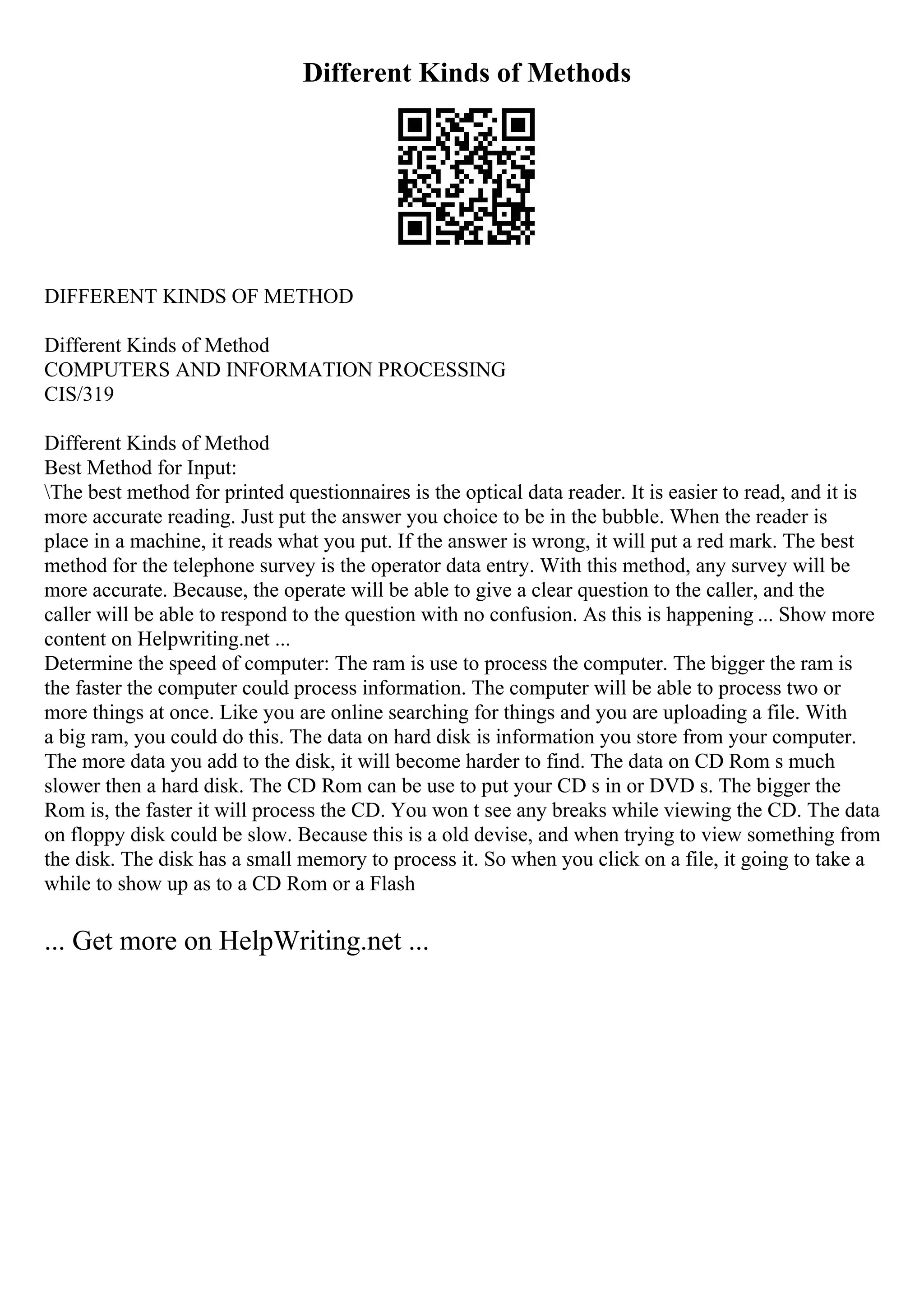 Different Kinds of Methods
DIFFERENT KINDS OF METHOD
Different Kinds of Method
COMPUTERS AND INFORMATION PROCESSING
CIS/319
Different Kinds of Method
Best Method for Input:
The best method for printed questionnaires is the optical data reader. It is easier to read, and it is
more accurate reading. Just put the answer you choice to be in the bubble. When the reader is
place in a machine, it reads what you put. If the answer is wrong, it will put a red mark. The best
method for the telephone survey is the operator data entry. With this method, any survey will be
more accurate. Because, the operate will be able to give a clear question to the caller, and the
caller will be able to respond to the question with no confusion. As this is happening ... Show more
content on Helpwriting.net ...
Determine the speed of computer: The ram is use to process the computer. The bigger the ram is
the faster the computer could process information. The computer will be able to process two or
more things at once. Like you are online searching for things and you are uploading a file. With
a big ram, you could do this. The data on hard disk is information you store from your computer.
The more data you add to the disk, it will become harder to find. The data on CD Rom s much
slower then a hard disk. The CD Rom can be use to put your CD s in or DVD s. The bigger the
Rom is, the faster it will process the CD. You won t see any breaks while viewing the CD. The data
on floppy disk could be slow. Because this is a old devise, and when trying to view something from
the disk. The disk has a small memory to process it. So when you click on a file, it going to take a
while to show up as to a CD Rom or a Flash
... Get more on HelpWriting.net ...
 