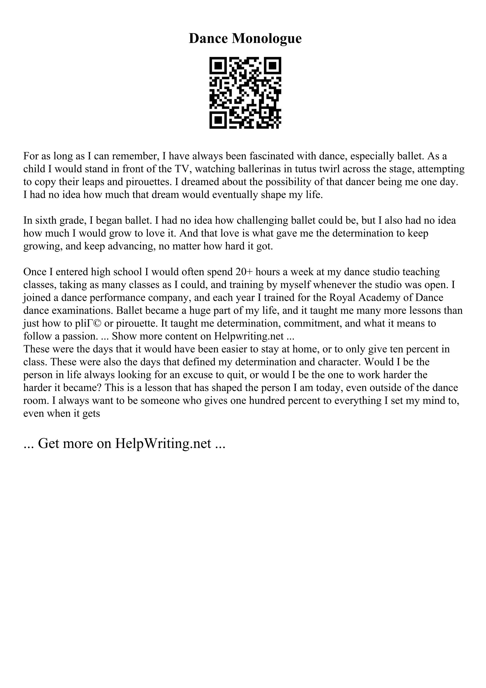 Dance Monologue
For as long as I can remember, I have always been fascinated with dance, especially ballet. As a
child I would stand in front of the TV, watching ballerinas in tutus twirl across the stage, attempting
to copy their leaps and pirouettes. I dreamed about the possibility of that dancer being me one day.
I had no idea how much that dream would eventually shape my life.
In sixth grade, I began ballet. I had no idea how challenging ballet could be, but I also had no idea
how much I would grow to love it. And that love is what gave me the determination to keep
growing, and keep advancing, no matter how hard it got.
Once I entered high school I would often spend 20+ hours a week at my dance studio teaching
classes, taking as many classes as I could, and training by myself whenever the studio was open. I
joined a dance performance company, and each year I trained for the Royal Academy of Dance
dance examinations. Ballet became a huge part of my life, and it taught me many more lessons than
just how to pliГ© or pirouette. It taught me determination, commitment, and what it means to
follow a passion. ... Show more content on Helpwriting.net ...
These were the days that it would have been easier to stay at home, or to only give ten percent in
class. These were also the days that defined my determination and character. Would I be the
person in life always looking for an excuse to quit, or would I be the one to work harder the
harder it became? This is a lesson that has shaped the person I am today, even outside of the dance
room. I always want to be someone who gives one hundred percent to everything I set my mind to,
even when it gets
... Get more on HelpWriting.net ...
 