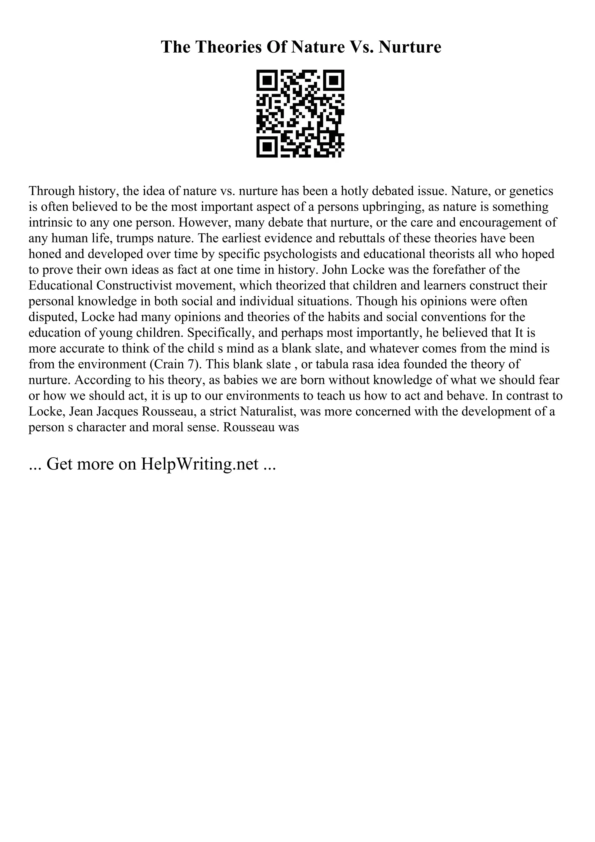 The Theories Of Nature Vs. Nurture
Through history, the idea of nature vs. nurture has been a hotly debated issue. Nature, or genetics
is often believed to be the most important aspect of a persons upbringing, as nature is something
intrinsic to any one person. However, many debate that nurture, or the care and encouragement of
any human life, trumps nature. The earliest evidence and rebuttals of these theories have been
honed and developed over time by specific psychologists and educational theorists all who hoped
to prove their own ideas as fact at one time in history. John Locke was the forefather of the
Educational Constructivist movement, which theorized that children and learners construct their
personal knowledge in both social and individual situations. Though his opinions were often
disputed, Locke had many opinions and theories of the habits and social conventions for the
education of young children. Specifically, and perhaps most importantly, he believed that It is
more accurate to think of the child s mind as a blank slate, and whatever comes from the mind is
from the environment (Crain 7). This blank slate , or tabula rasa idea founded the theory of
nurture. According to his theory, as babies we are born without knowledge of what we should fear
or how we should act, it is up to our environments to teach us how to act and behave. In contrast to
Locke, Jean Jacques Rousseau, a strict Naturalist, was more concerned with the development of a
person s character and moral sense. Rousseau was
... Get more on HelpWriting.net ...
 