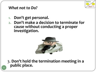 What not to Do?

     1. Don't get personal.
     2. Don't make a decision to terminate for
        cause without conducting a proper
        investigation.




     3. Don't hold the termination meeting in a
11
       public place.
 