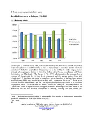 1 |
In partial completion of IR 204 Labor and the Economy class of Prof. CABEGIN, PhD.
Submitted by Alfredo V. Primicias III
avprimicias@up.edu.ph
0925-5259824
1. Trend in employment by industry sector
Trend in Employment by Industry 1990- 2009
Fig.1 Industry Sectors
Briones (2011) said that “since 1990, considerable headway has been made towards eradication
of poverty, reduction in child mortality, as well as improvement in household potable water and
sanitation.”1
He further asserted that “the country was in the middle of a wide- ranging market
oriented reform program. Series of Executive Orders cut tariffs and consolidated tariff lines.
Importation was liberalized. The Ramos (1992- 1998) administration also embarked on a
program of liberalization for foreign direct investment and the service sector, along with
privatization. A significant exception is agriculture, where distortions in sheltered sub- sectors
amplified in the 1990s and completely reversed the policy bias against the sector.”2
These words
depicted the PH economy in the ‘90s that clearly gave prominence to agriculture as an important
employment driver. But what does this mean? Catelo and Pabuayon (2013) explain that the
“agricultural sector is important in the Philippine economy; providing for the food needs of the
population and the raw material requirement of industry, creating jobs and wealth, and
1
Page 3. Assessing Development Strategies to Achieve MDGs in the Republic of the Philippines, Roehlano M.
Briones, UN Department for Social and Economic Affairs, 2011.
2
Ibid. Page 4.
0.00%
10.00%
20.00%
30.00%
40.00%
50.00%
60.00%
1990 1995 2000 2005 2009
Agriculture
Industry Sector
Service Sector
 